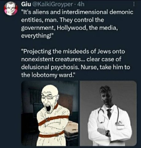 Giu "It's aliens and interdimensional demonic entities, man. They control the government, Hollywood, the media, everything!" "Projecting the misdeeds of Jews onto nonexistent creatures... clear case o