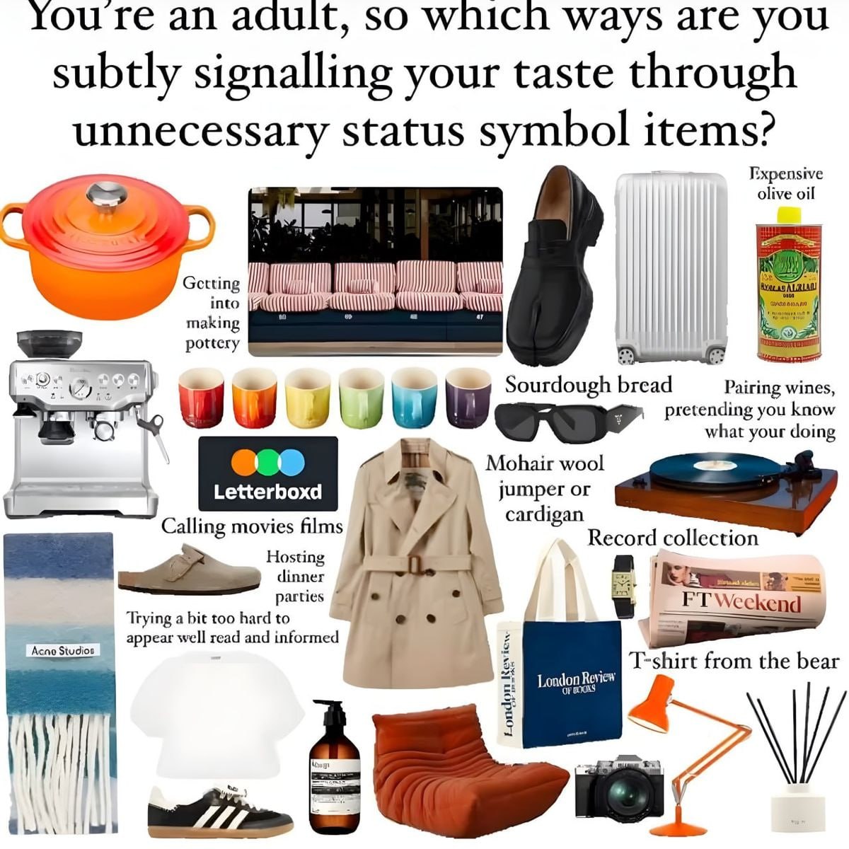 Youre adult, so which ways are you subtly signalling your taste through unnecessary status symbol items? Expensive olive oil Getting into pottcry making Sourdough pretending you know Pairing wines wha