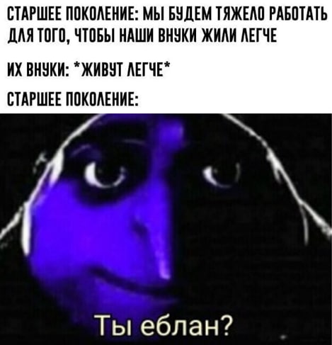 СТАРШЕЕ ПОКОЛЕНИЕ: МЫ БУДЕМ ТЯЖЕЛО РАБОТАТЬ ДЛЯ ТОГО, ЧТОБЫ НАШИ ВНУКИ ЖИЛИ ЛЕГЧЕ ВНУКИ: ЖИВУТ ЛЕГЧЕ* СТАРШЕЕ ПОКОЛЕНИЕ: Ты еблан?