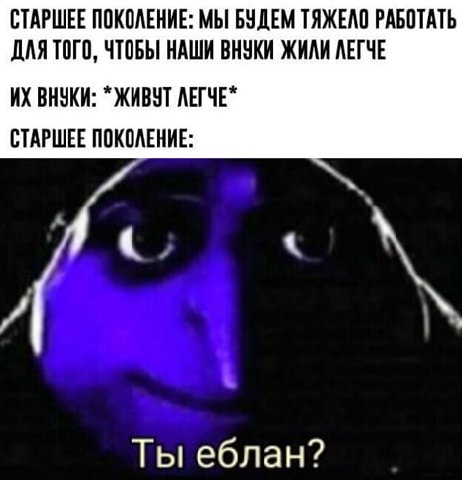 СТАРШЕЕ ПОКОЛЕНИЕ: МЫ БУДЕМ ТЯЖЕЛО РАБОТАТЬ ДЛЯ ТОГО, ЧТОБЫ НАШИ ВНУКИ ЖИЛИ ЛЕГЧЕ ВНУКИ: ЖИВУТ ЛЕГЧЕ* СТАРШЕЕ ПОКОЛЕНИЕ: Ты еблан?