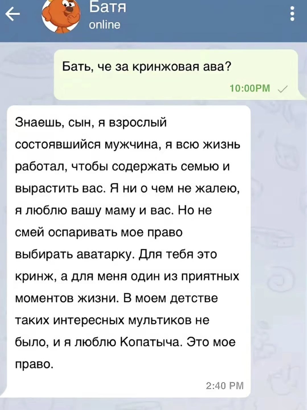 Батя Бать, че за кринжовая ава? Знаешь, сын, A взрослый состоявшийся мужчина, я всю жизнь работал, чтобы содержать семью и вырастить вас. Я ни о чем не жалею, я люблю вашу маму и вас. Но не смей оспар
