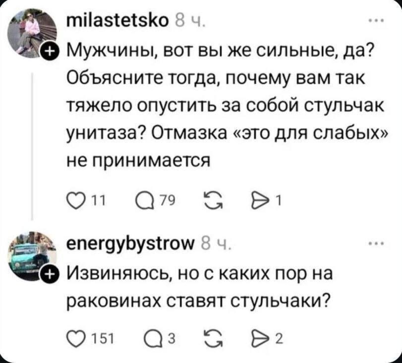 milastetsko 8 Мужчины, вот вы же сильные, да? Объясните тогда, почему вам так тяжело опустить за собой стульчак унитаза? Отмазка «это для слабых» не принимается С energybystrow 8 Извиняюсь, но с каких