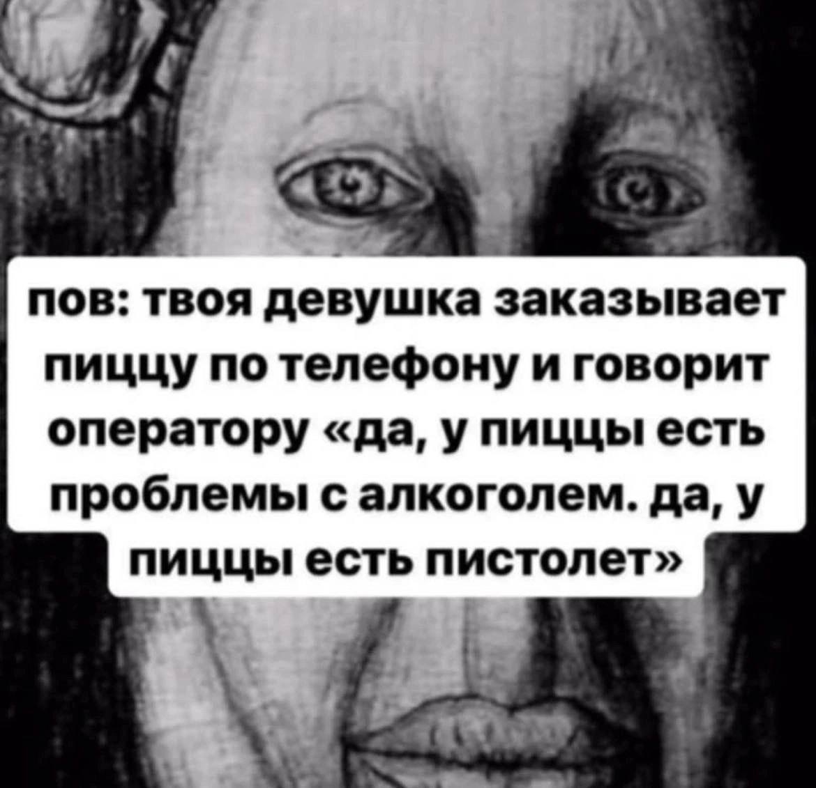 3 пов: твоя девушка заказывает пиццу по телефону и говорит оператору «да, у пиццы есть проблемы с алкоголем. да, у пиццы есть пистолет» 4