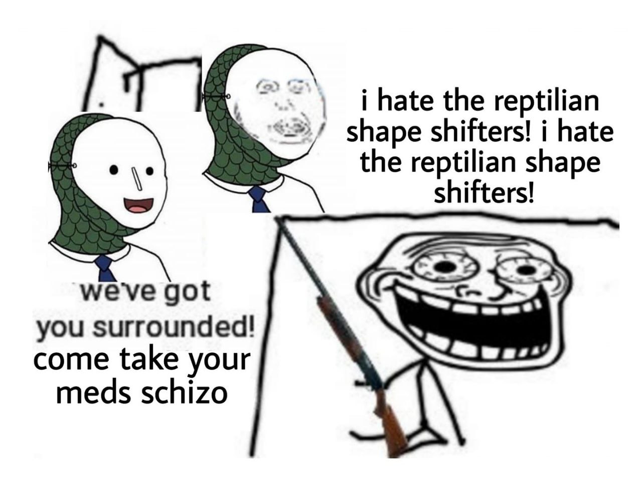 i hate the reptilian shape shifters! i hate the reptilian shape shifters! we've got you surrounded! come take your meds schizo 4