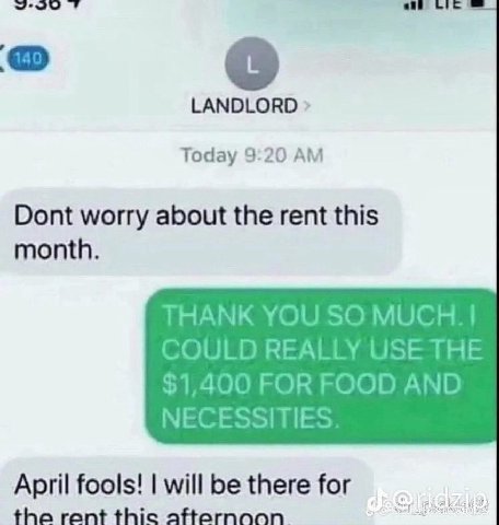 LANDLORD Today 9:20 Dont worry about the rent this month. THANK YOU SO COULD REALLY USE THE $1,400 FOR FOOD AND NECESSITIES April fools! will be there for the rent thic
