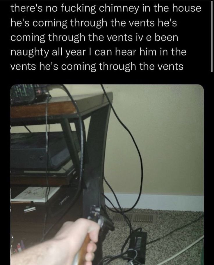 there's no fucking chimney in the house he's coming through the vents he's coming through the vents been naughty all year can hear him in the vents he's coming through the vents