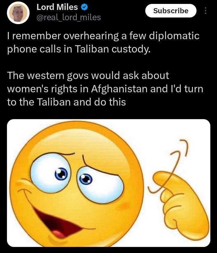 Lord Miles @real_lord_miles remember overhearing a few diplomatic phone calls in Taliban custody. The western govs would ask about women's rights in Afghanistan and turn to the Taliban and this