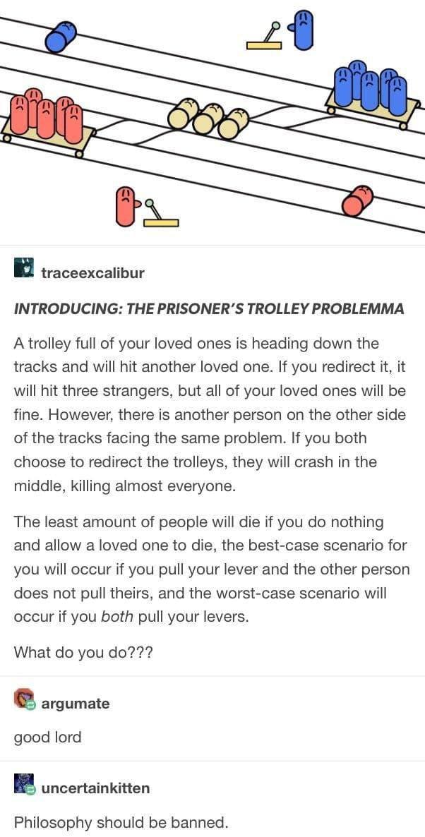 traceexcalibur INTRODUCING: THE PRISONER’S TROLLEY PROBLEMMA A trolley full of your loved ones is heading down the tracks and will hit another loved one. If you redirect it, it will hit three stranger
