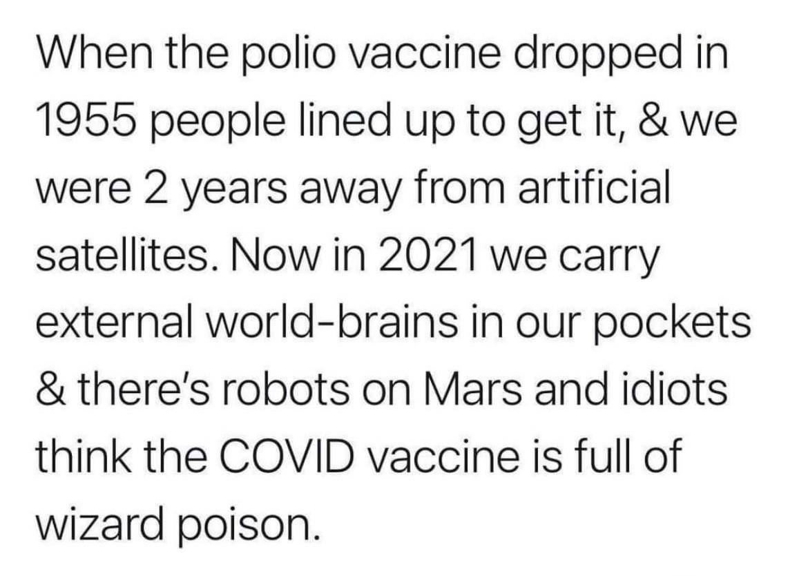 When the polio vaccine dropped in 1955 people lined up to get it, we were 2 years away from artificial Satellites. Now in 2021 we carry external world-brains in our pockets robots on Mars and idiots t