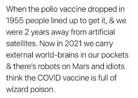 When the polio vaccine dropped in 1955 people lined up to get it, we were 2 years away from artificial Satellites. Now in 2021 we carry external world-brains in our pockets robots on Mars and idiots t