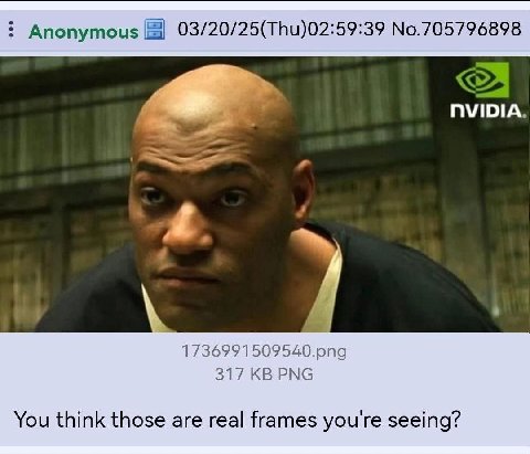 Anonymous 03/20/25(Thu)02:59:39 No.705796898 NVIDIA. 1736991509540.png 317 PNG You think those are real frames you're seeing?