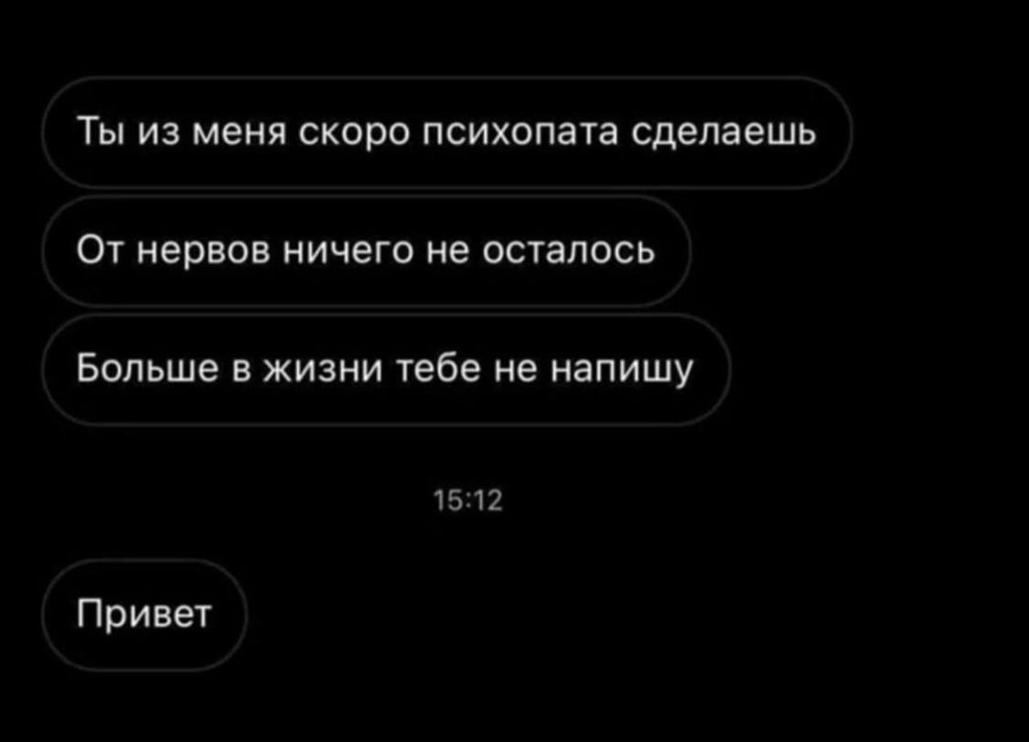 Ты из меня скоро психопата сделаешь От нервов ничего не осталось Больше в жизни тебе не напишу 15:12 Привет