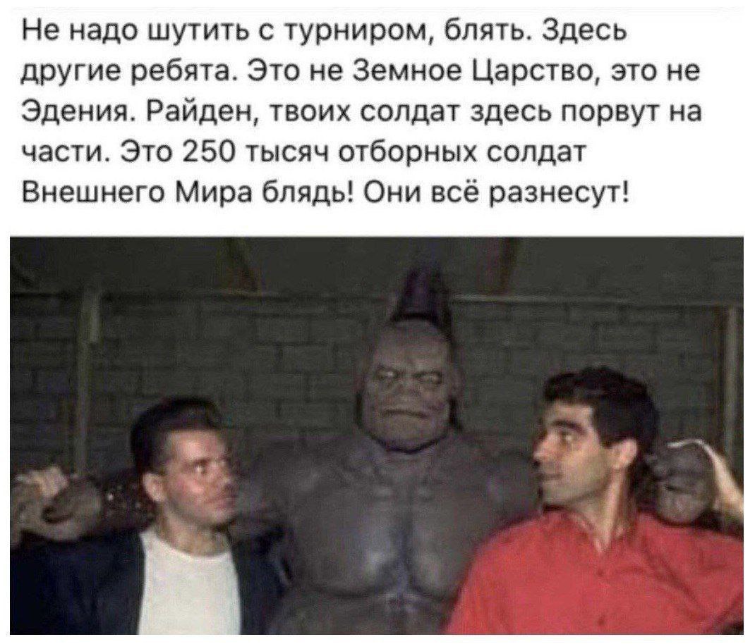 Не надо шутить с турниром, блять. Здесь другие ребята. Это не Земное Царство, это не Эдения. Райден, твоих солдат здесь порвут на части. Это 250 тысяч отборных солдат Внешнего Мира блядь! Они всё разн