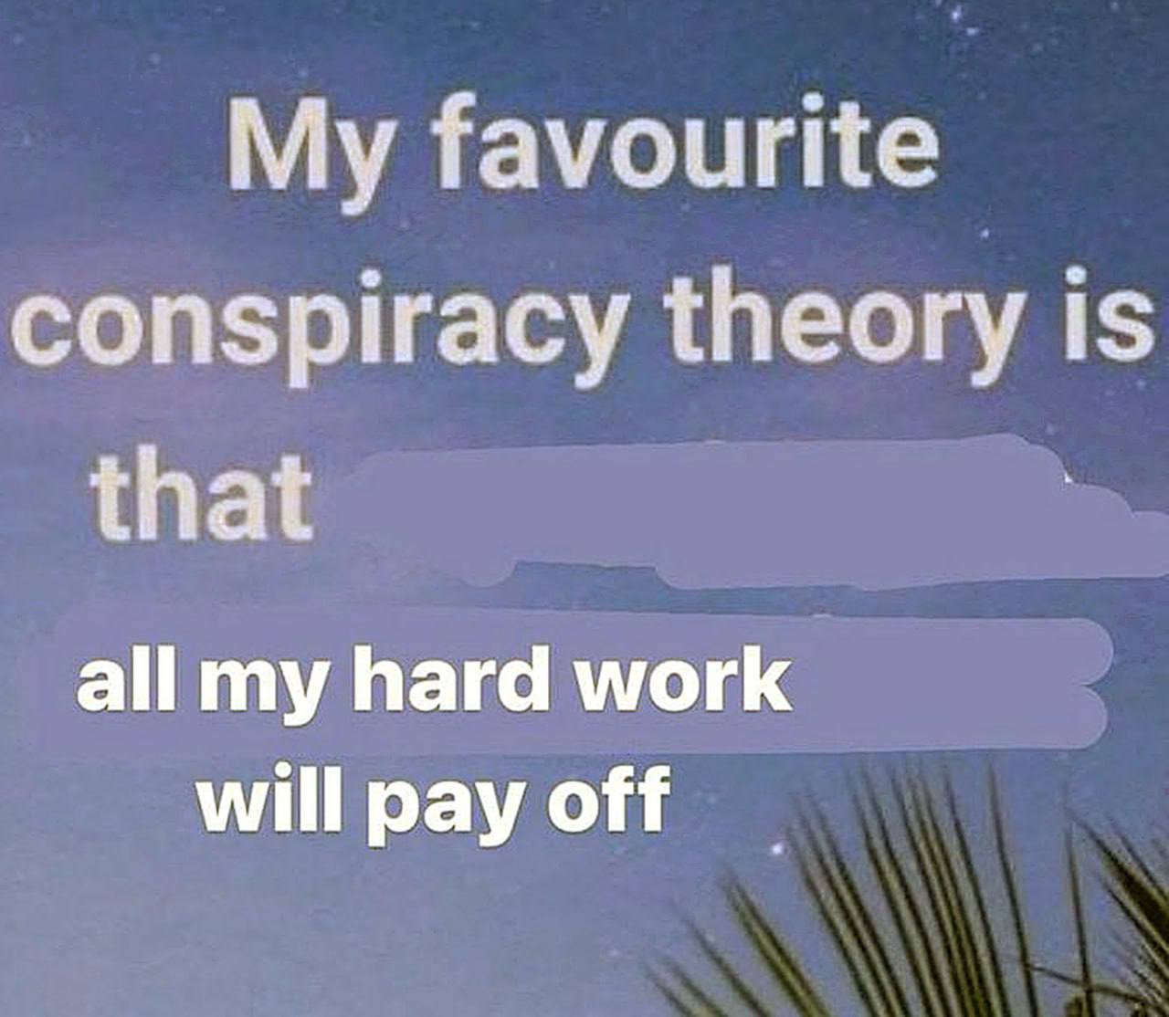 My favourite conspiracy theory is that all my hard work will pay off