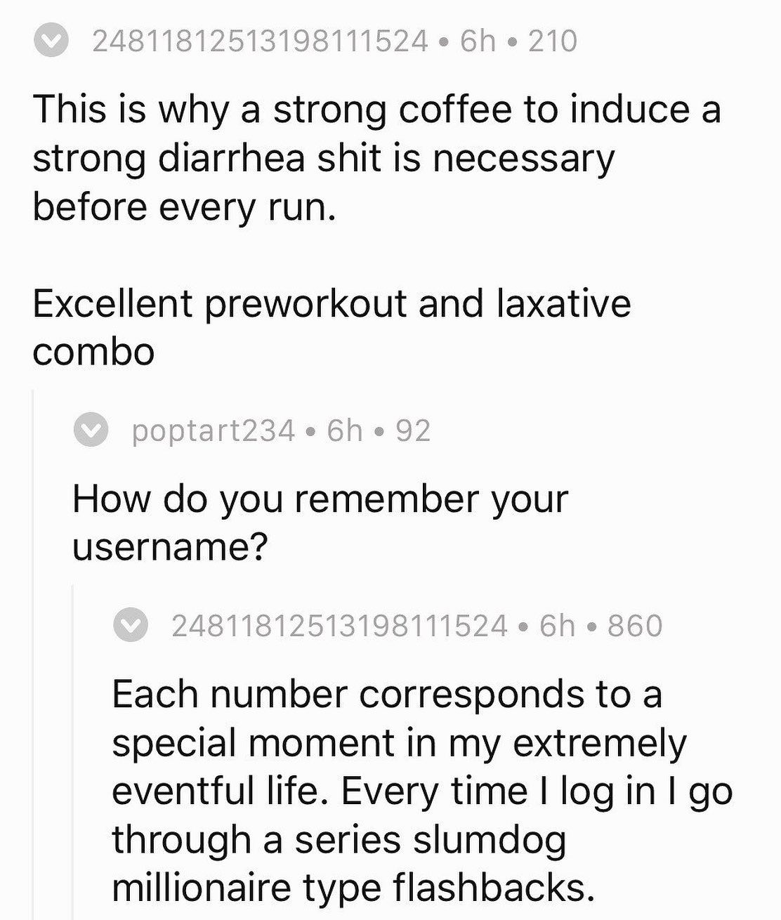 This is why a strong coffee to induce а strong diarrhea shit is necessary before every run. Excellent preworkout and laxative combo How you remember your username? Each number corresponds to a special