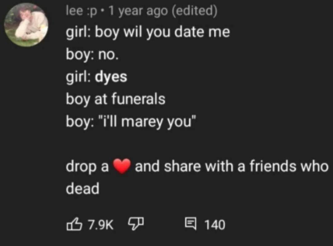 lee 1 year ago (edited) girl: boy wil you date me boy: no. girl: dyes boy at funerals boy: “i'll marey you" drop a and share with a friends who dead 6 79к 140