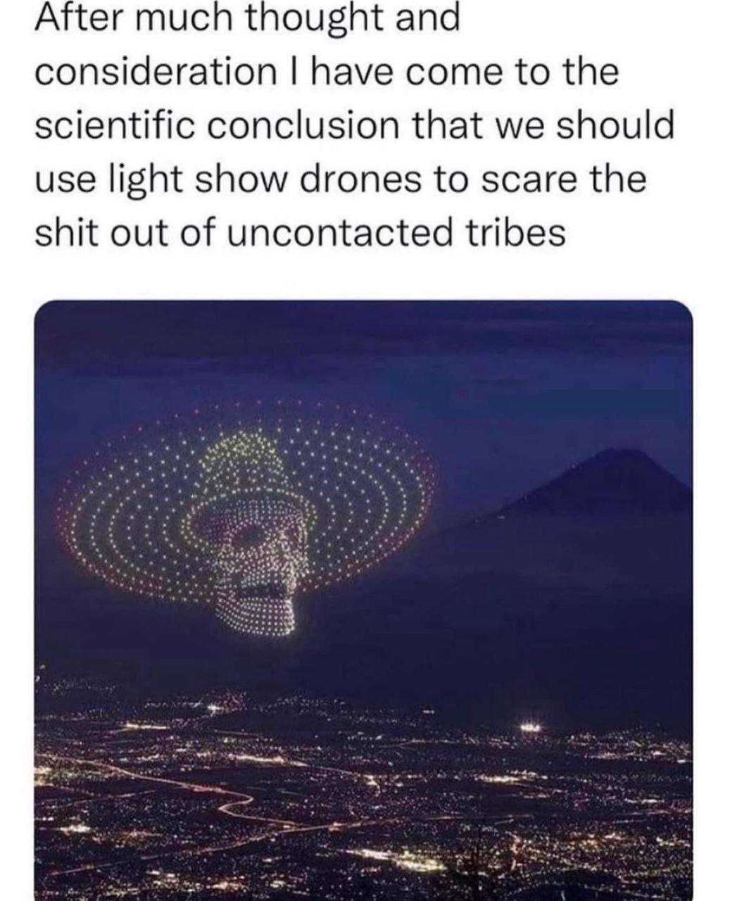 After much thought ana consideration have come to the scientific conclusion that we should use light show drones to scare the shit out of uncontacted tribes