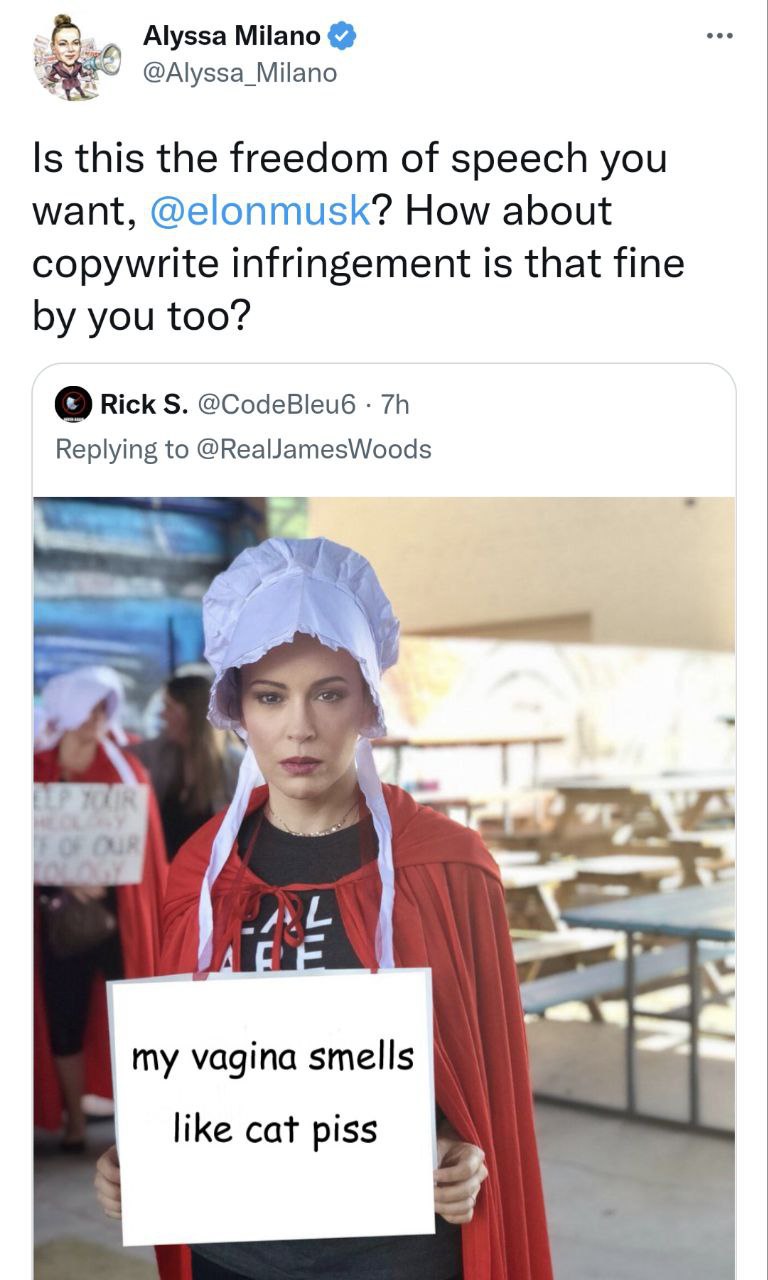 Alyssa Milano @Alyssa_Milano Is this the freedom of speech you want, @elonmusk? How about copywrite infringement is that fine you too? Rick @CodeBleu6 Replying to @RealJamesWoods Our my vagina smells 