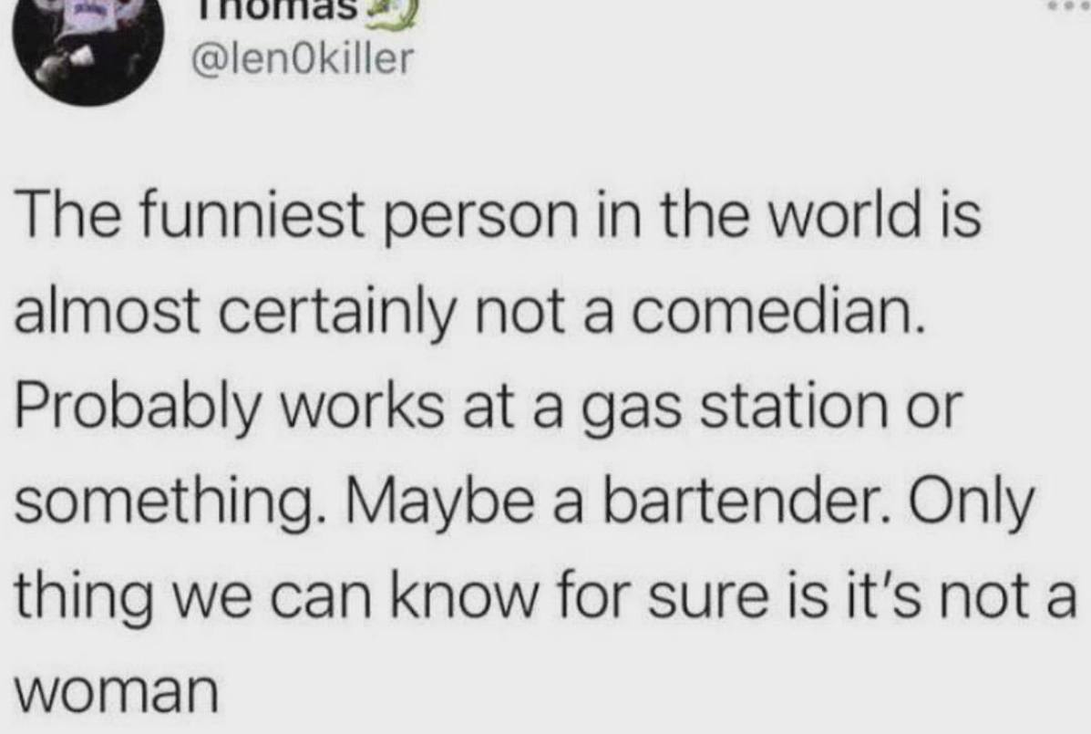 @lenOkiller The funniest person in the world is almost certainly not a comedian. Probably works at a gas station or something. Maybe a bartender. Only thing we can know for sure is it’s not a woman