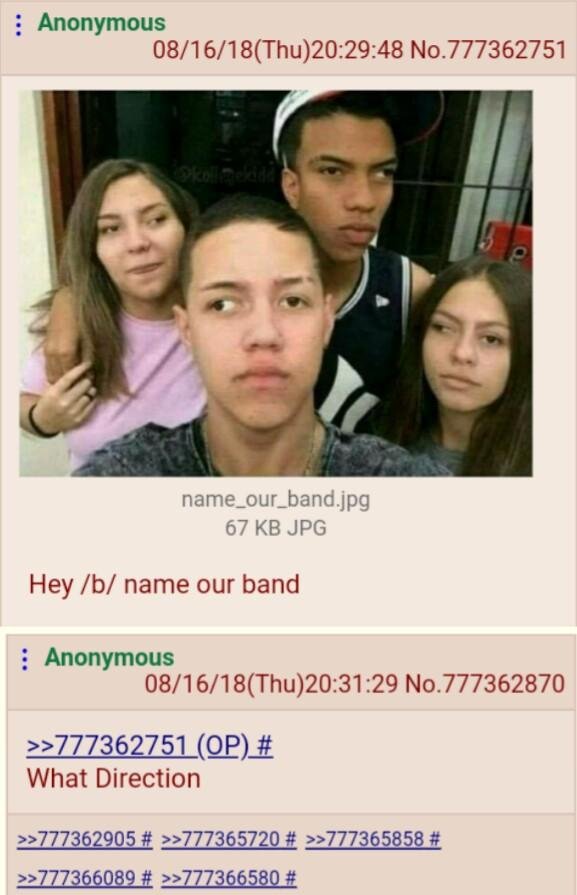 Anonymous 08/16/18(Thu)20:29:48 No.777362751 4 и name_our_band.jpg 67 JPG Hey name our band Anonymous 08/16/18(Thu)20:31:29 No.777362870 >>777362751 What Direction >>777362905 >>777365720 >>777365858 
