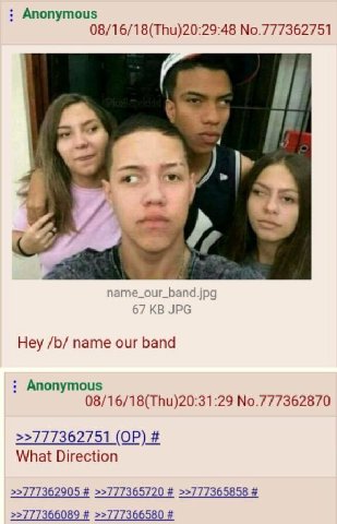 Anonymous 08/16/18(Thu)20:29:48 No.777362751 4 и name_our_band.jpg 67 JPG Hey name our band Anonymous 08/16/18(Thu)20:31:29 No.777362870 >>777362751 What Direction >>777362905 >>777365720 >>777365858 