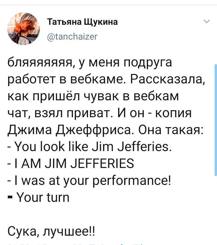 Татьяна Щукина @tanchaizer бляяяяяяя, у меня подруга работет в вебкаме. Рассказала, как пришёл чувак в вебкам чат, взял приват. И он копия Джима Джеффриса. Она такая You look like Jim Jefferies. JIM J