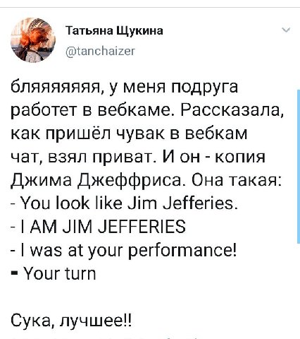 Татьяна Щукина @tanchaizer бляяяяяяя, у меня подруга работет в вебкаме. Рассказала, как пришёл чувак в вебкам чат, взял приват. И он копия Джима Джеффриса. Она такая You look like Jim Jefferies. JIM J