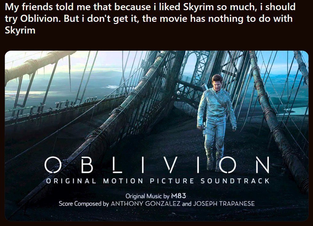 My friends told me that because i liked Skyrim so much, i should try Oblivion. But i don't get it, the movie has nothing to with Skyrim on a a [i a OBLIVION ORIGINAL MOTION PICTURE SOUNDTRACK Original