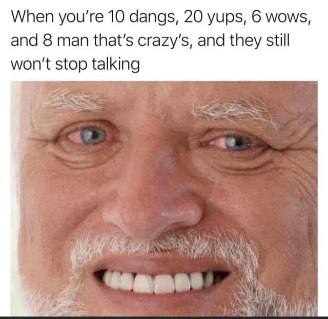 When you’re 10 dangs, 20 yups, 6 wows and 8 man that’s and they still won't stop talking