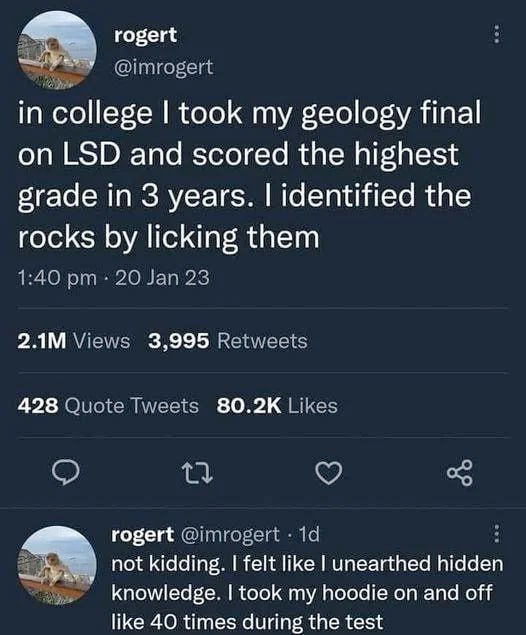 rogert in college took my geology final LSD and scored the highest grade in 3 years. identified the rocks licking them 3,995 428 80.2К rogert not kidding. felt like unearthed hidden knowledge. took my