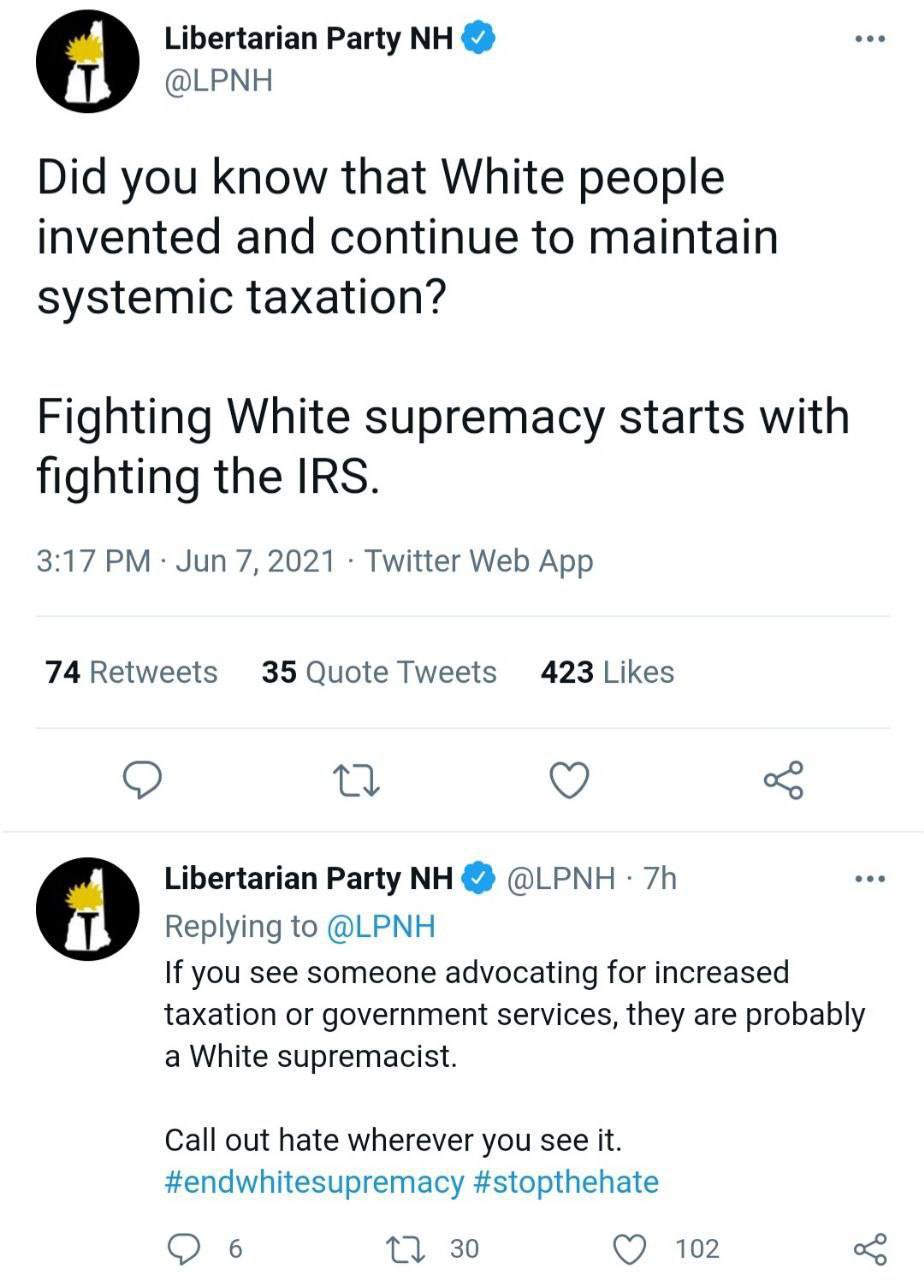 Libertarian Party 9 @LPNH Did you know that White people invented and continue to maintain systemic taxation? Fighting White supremacy starts with fighting the IRS. 3:17 Jun 7, 2021 Twitter Web App 74