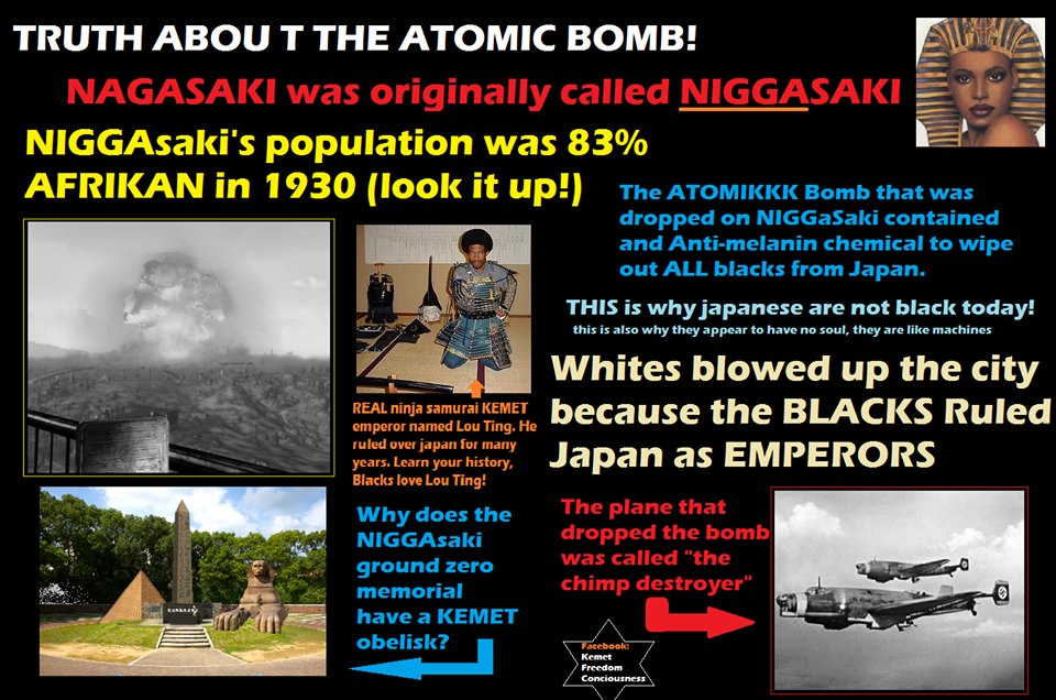 TRUTH ABOU THE ATOMIC BOMB! NAGASAKI was originally called NIGGAsaki's population was 83% AFRIKAN 1930 (look it up!) Bomb that was dropped NIGGaSaki contained and Anti-melanin chemical to wipe out ALL