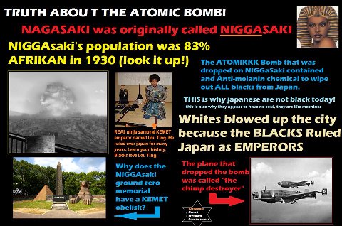 TRUTH ABOU THE ATOMIC BOMB! NAGASAKI was originally called NIGGAsaki's population was 83% AFRIKAN 1930 (look it up!) Bomb that was dropped NIGGaSaki contained and Anti-melanin chemical to wipe out ALL