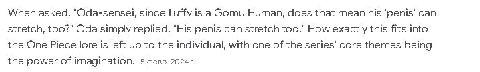 When asked, "Oda-sensel, since Luffy is а Gomu Human, does that mean his can stretch, too?" Oda simply replied, "His penis can stretch too." How exactly this fits into the One Piece lore 15 left up to