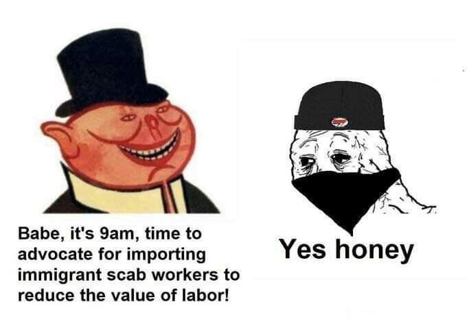 Babe, it's time to advocate for importing Yes honey immigrant scab workers to reduce the value of labor!