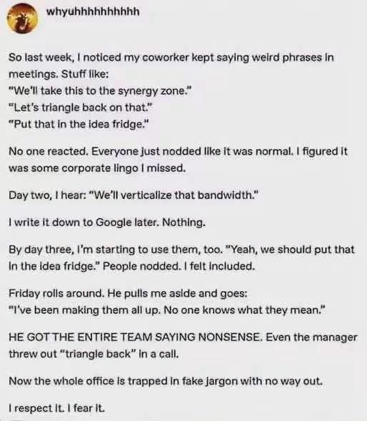 So last week, noticed my coworker kept saying weird phrases In meetings. Stuff like: “We'll take this to the synergy zone.” “Let’s triangle back on that.” “Put that in the Idea fridge.” No one reacted