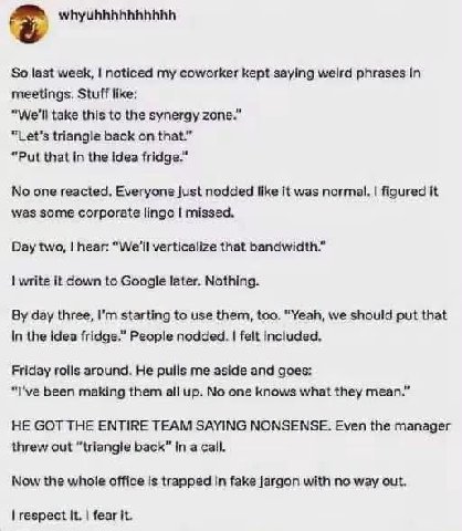 So last week, noticed my coworker kept saying weird phrases In meetings. Stuff like: “We'll take this to the synergy zone.” “Let’s triangle back on that.” “Put that in the Idea fridge.” No one reacted