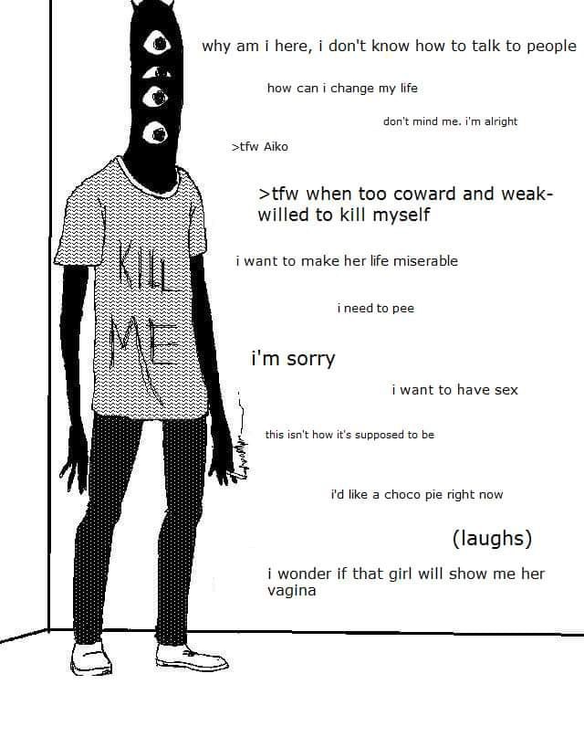 why here, i don't know how to talk to people 4. how can i change my life don't mind me. alright >tfw Aiko >tfw when too coward and weak- willed to kill myself i want to make her life miserable i need 