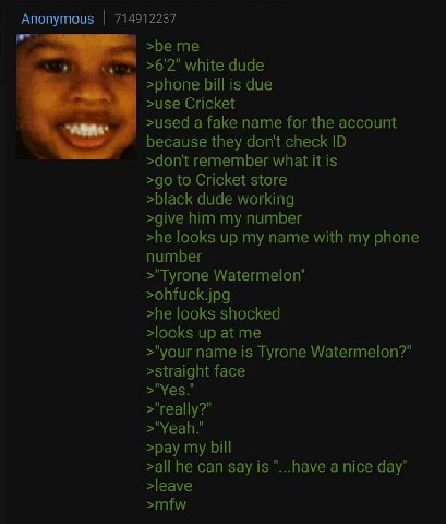 Anonymous 714912237 >be >6'2" white dude >phone bill is due >use Cricket >used a fake name for the account because they dont check >don't remember what it is to Cricket store >black dude working >give
