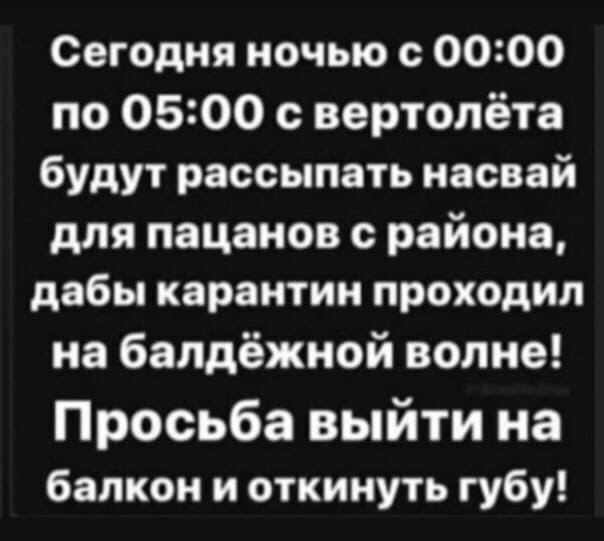 Сегодня ночью с 00:00 по 05:00 с вертолёта будут рассыпать насвай для пацанов с района, дабы карантин проходил набалдёжной волне! Просьба выйти на балкон и откинуть губу!
