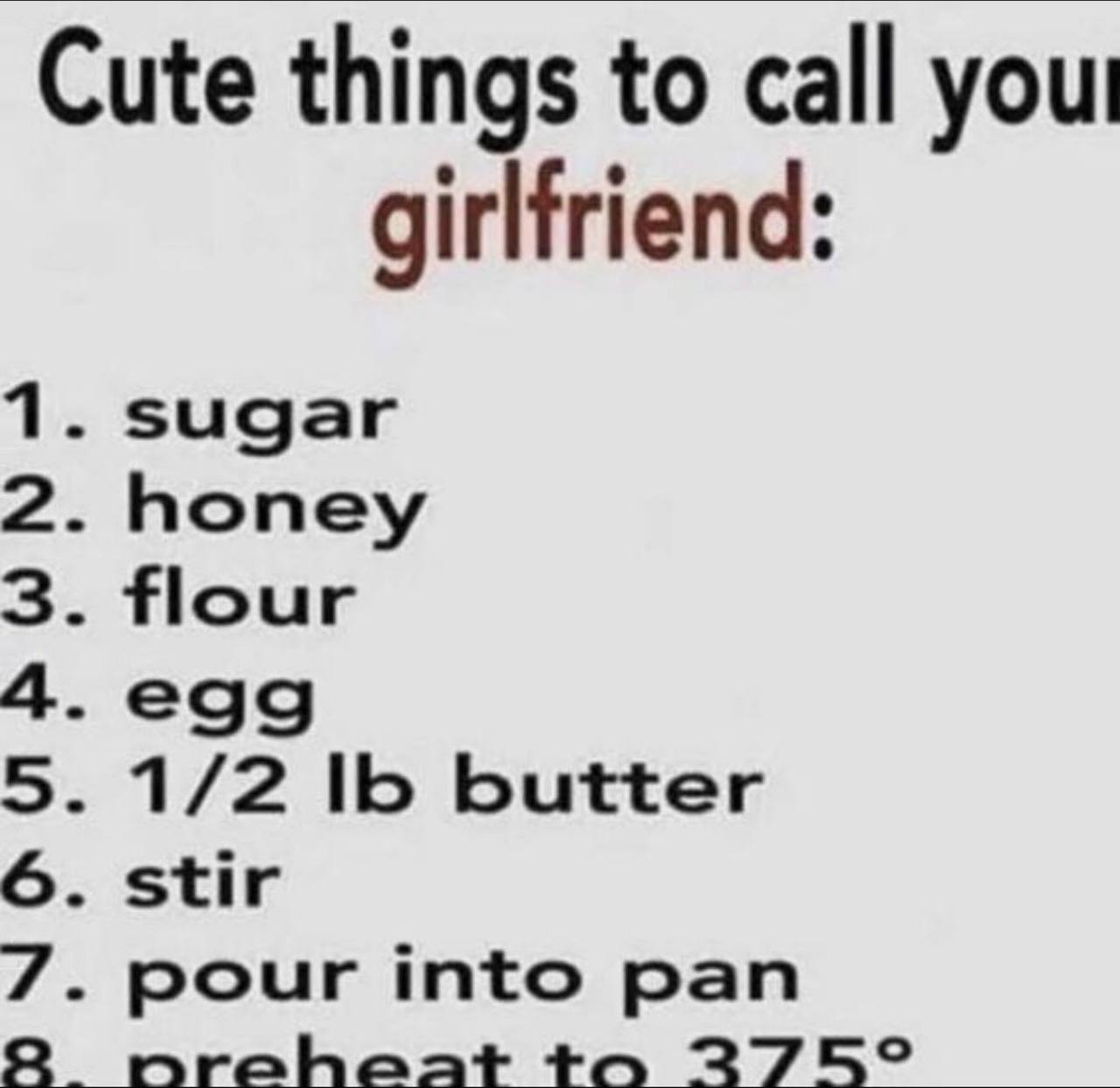 Cute things to call you girlfriend: 1. sugar 2. honey 3. flour 4.egg 5. 1/2 16 butter 6. stir 7. pour into pan 2 nraheat to 275°
