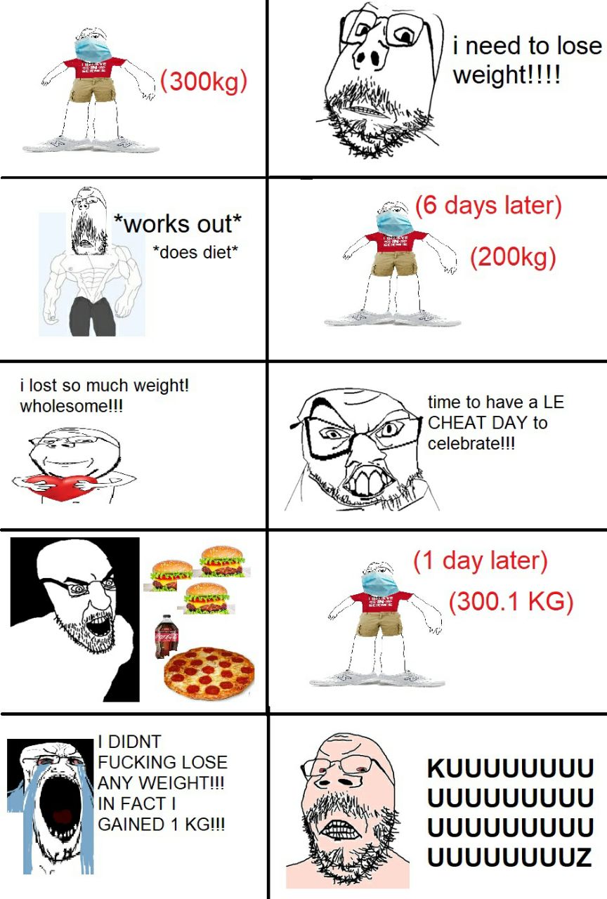 i need to lose и (6 days later) *works out* *does diet* i lost so much weight! мпоезоте!! time to have a CHEAT DAY to (1 day later) (300.1 DIDNT FUCKING LOSE KUUUUUUUU ANY IN FACT UUUUUUUUU GAINED 1 U