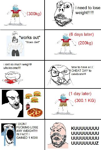 i need to lose и (6 days later) *works out* *does diet* i lost so much weight! мпоезоте!! time to have a CHEAT DAY to (1 day later) (300.1 DIDNT FUCKING LOSE KUUUUUUUU ANY IN FACT UUUUUUUUU GAINED 1 U