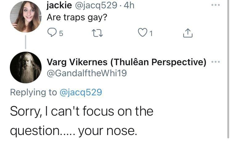 jackie @jacq529 Are traps gay? Varg Vikernes (Thuléan Perspective) Replying to @jacq529 Sorry, can't focus on the question YOUr NOSE.