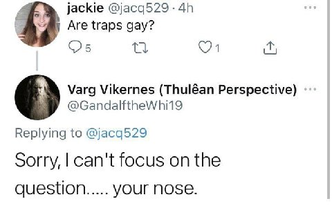 jackie @jacq529 Are traps gay? Varg Vikernes (Thuléan Perspective) Replying to @jacq529 Sorry, can't focus on the question YOUr NOSE.