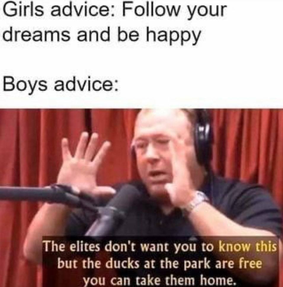Girls advice: Follow your dreams and be happy Boys advice: The elites don't want you to know this? but the ducks at the park are free you can take them home.