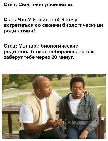 Отец: Сын, тебя усыновили. Сын: Что!? Я знал это! Я хочу встретиться своими биологическими родителями! Отец: Мы твои биологические родители. Теперь собирайся. новые заберут тебе через 20 минут.