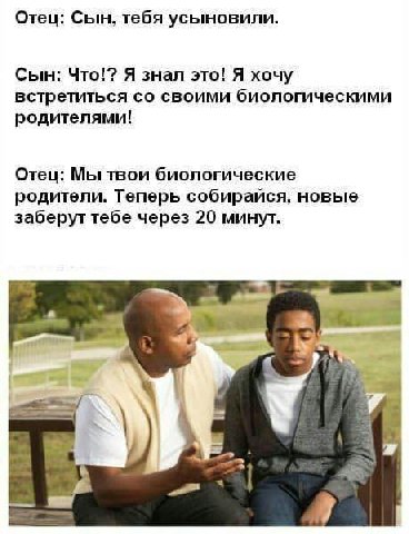Отец: Сын, тебя усыновили. Сын: Что!? Я знал это! Я хочу встретиться своими биологическими родителями! Отец: Мы твои биологические родители. Теперь собирайся. новые заберут тебе через 20 минут.