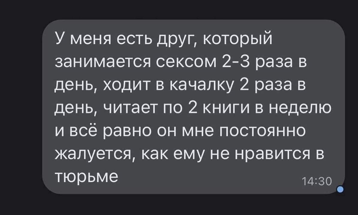 У меня есть друг, который занимается сексом 2-3 раза в день, ходит в качалку 2 раза в день, читает по 2 книги в неделю и всё равно он мне постоянно жалуется, как ему не нравится в тюрьме 14:30