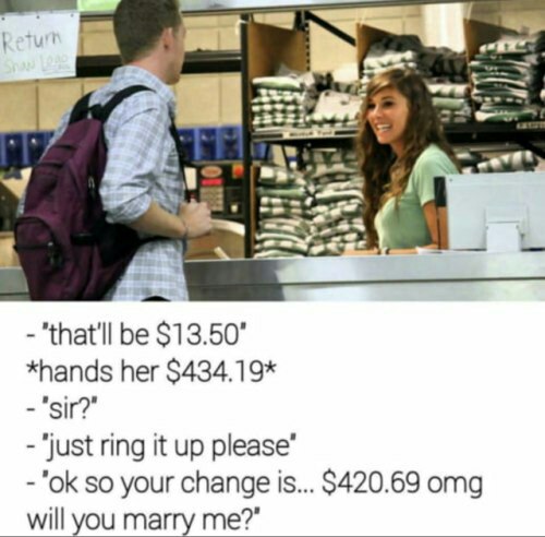 8 i "that'll be $13.50" *hands her $434.19* "just ring it up please” so your change is... $420.69 omg will you marry me?”